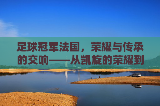 足球冠军法国，荣耀与传承的交响——从凯旋的荣耀到未来的征途，足球冠军法国，荣耀与传承的交响——从凯旋的荣耀到未来的征途