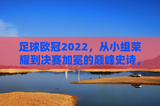 足球欧冠2022,从小组荣耀到决赛加冕的巅峰史诗,足球欧冠2022,从小组荣耀到决赛加冕的巅峰史诗