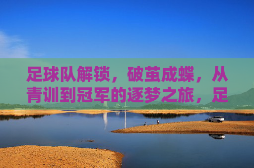 足球队解锁,破茧成蝶,从青训到冠军的逐梦之旅,足球队破茧成蝶,从青训到冠军的逐梦之旅