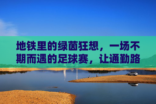 地铁里的绿茵狂想,一场不期而遇的足球赛,让通勤路变成热血赛场