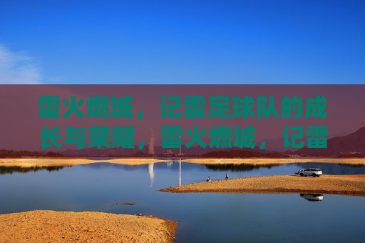雷火燃城，记雷足球队的成长与荣耀，雷火燃城，记雷足球队的成长与荣耀