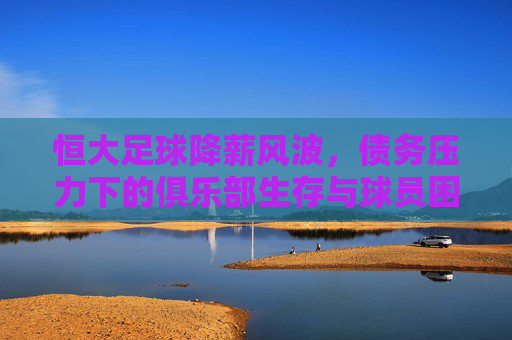 恒大足球降薪风波,债务压力下的俱乐部生存与球员困境,恒大足球降薪风波,债务压力下的俱乐部生存与球员困境
