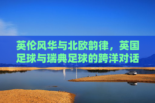 英伦风华与北欧韵律，英国足球与瑞典足球的跨洋对话——从温布利到哥德堡的竞技与文化的交融