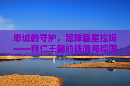 忠诚的守护，足球巨星拉姆——拜仁王朝的铁闸与德国队的精神图腾，忠诚的守护，足球巨星拉姆——拜仁王朝的铁闸与德国队的精神图腾