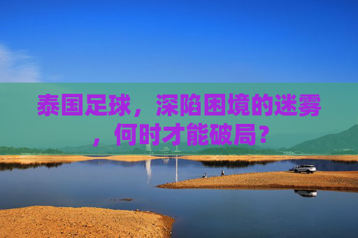 泰国足球,深陷困境的迷雾,何时才能破局?