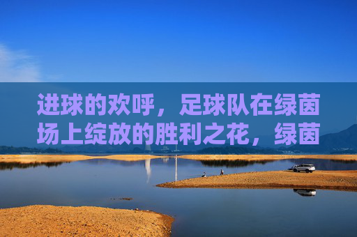 进球的欢呼，足球队在绿茵场上绽放的胜利之花，绿茵场上胜利之花绽放，足球队进球欢呼的荣耀瞬间