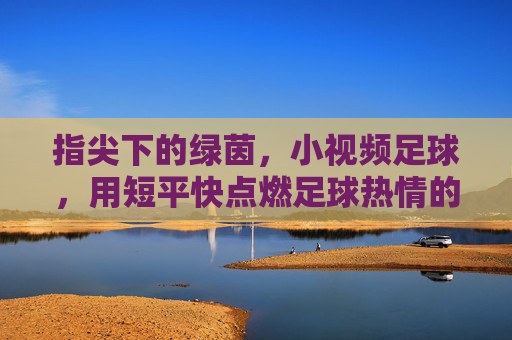指尖下的绿茵，小视频足球，用短平快点燃足球热情的新火花