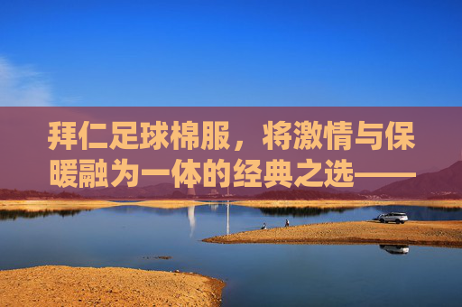 拜仁足球棉服,将激情与保暖融为一体的经典之选——为足球迷量身打造的温暖装备