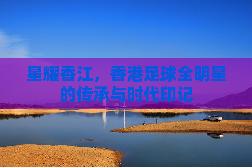 星耀香江,香港足球全明星的传承与时代印记