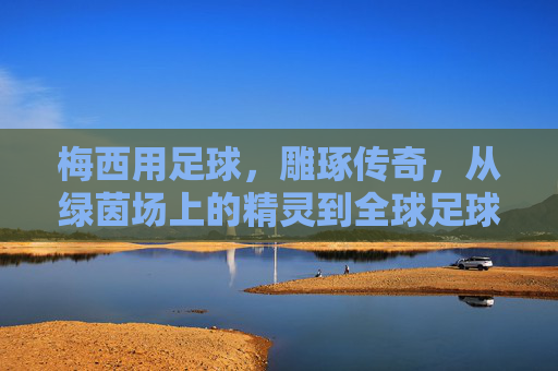 梅西用足球，雕琢传奇，从绿茵场上的精灵到全球足球文化的符号