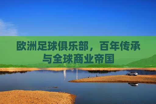 欧洲足球俱乐部,百年传承与全球商业帝国