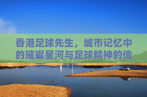 香港足球先生,城市记忆中的璀璨星河与足球精神的传承,香港足球先生,城市记忆中的璀璨星河与足球精神传承