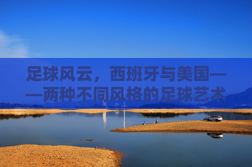 足球风云,西班牙与美国——两种不同风格的足球艺术与竞技哲学