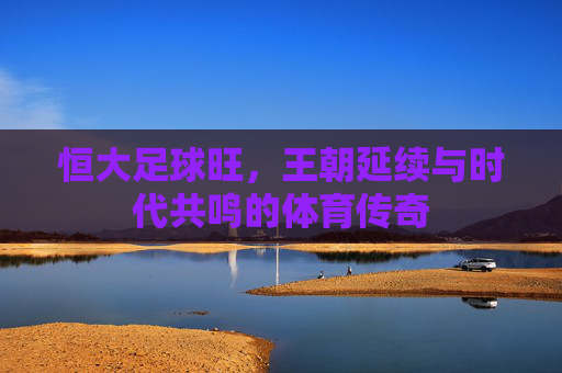 恒大足球旺,王朝延续与时代共鸣的体育传奇