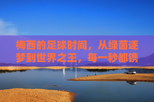 梅西的足球时间，从绿茵逐梦到世界之王，每一秒都镌刻热爱与传奇，梅西的足球时间，从绿茵逐梦到世界之王，每一秒镌刻热爱与传奇
