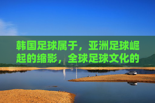 韩国足球属于，亚洲足球崛起的缩影，全球足球文化的重要一环