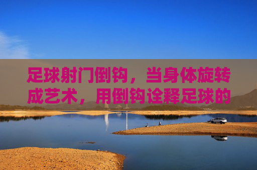 足球射门倒钩，当身体旋转成艺术，用倒钩诠释足球的极致魅力，足球倒钩，身体旋转的艺术，诠释足球的极致魅力