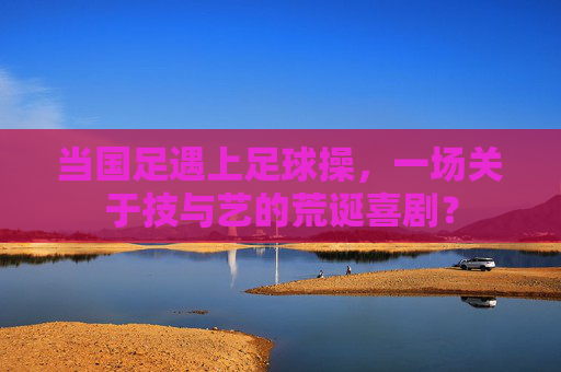 当国足遇上足球操,一场关于技与艺的荒诞喜剧?