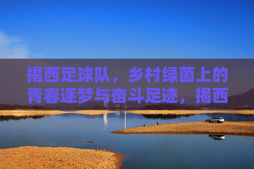 揭西足球队,乡村绿茵上的青春逐梦与奋斗足迹,揭西足球队,乡村绿茵上的青春逐梦与奋斗足迹
