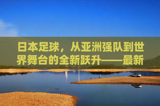 日本足球，从亚洲强队到世界舞台的全新跃升——最新突破背后的深层变革与未来展望