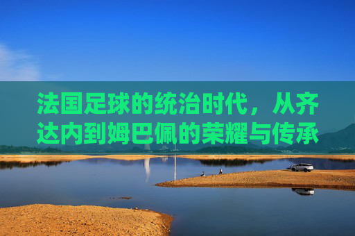 法国足球的统治时代,从齐达内到姆巴佩的荣耀与传承