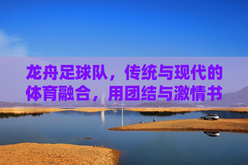 龙舟足球队,传统与现代的体育融合,用团结与激情书写新篇章