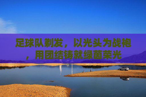足球队剃发,以光头为战袍,用团结铸就绿茵荣光