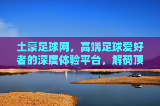 土豪足球网，高端足球爱好者的深度体验平台，解码顶级赛事与球员的精彩瞬间