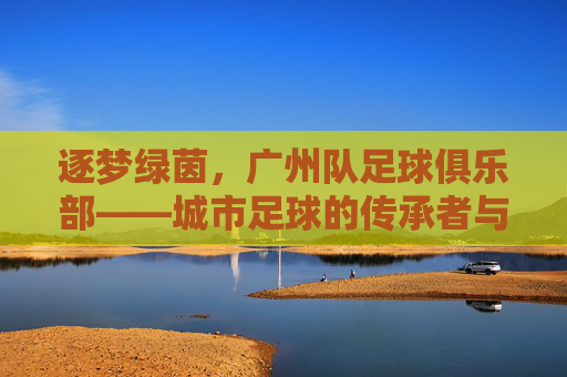 逐梦绿茵，广州队足球俱乐部——城市足球的传承者与奋斗者，逐梦绿茵，广州队足球俱乐部——城市足球的传承者与奋斗者