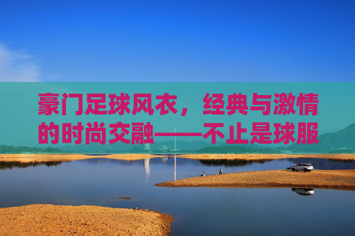 豪门足球风衣,经典与激情的时尚交融——不止是球服,更是身份与潮流的符号,豪门足球风衣,经典与激情的时尚交融——不止是球服,更是身份与潮流的符号