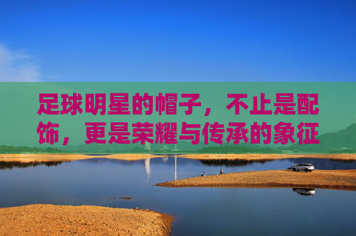 足球明星的帽子，不止是配饰，更是荣耀与传承的象征