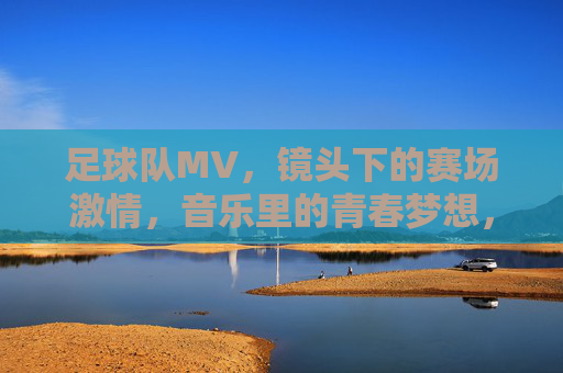 足球队MV,镜头下的赛场激情,音乐里的青春梦想,足球队MV,赛场激情与青春梦想的镜头叙事