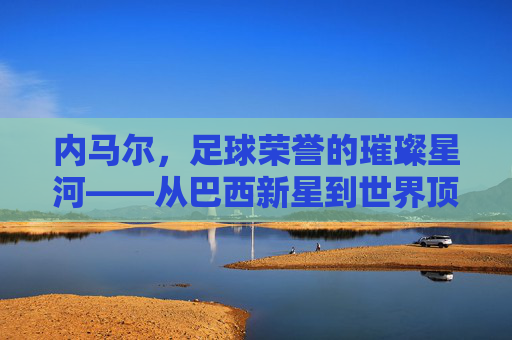 内马尔，足球荣誉的璀璨星河——从巴西新星到世界顶级的荣誉征程，内马尔，足球荣誉的璀璨星河——从巴西新星到世界顶级的荣誉征程