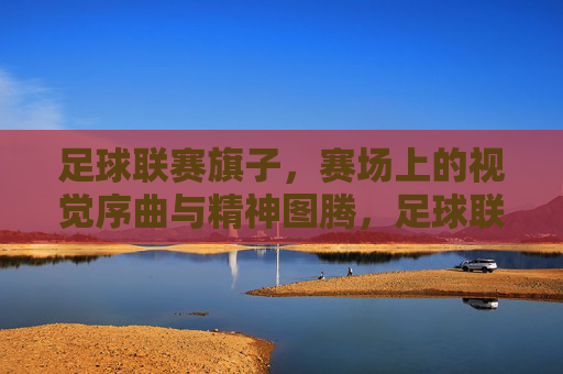 足球联赛旗子,赛场上的视觉序曲与精神图腾,足球联赛旗子,赛场上的视觉序曲与精神图腾