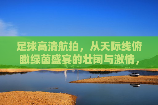 足球高清航拍,从天际线俯瞰绿茵盛宴的壮阔与激情,足球高清航拍,从天际线俯瞰绿茵盛宴的壮阔与激情