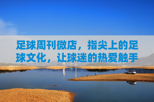 足球周刊微店，指尖上的足球文化，让球迷的热爱触手可及，足球周刊微店，指尖上的足球文化，让球迷的热爱触手可及