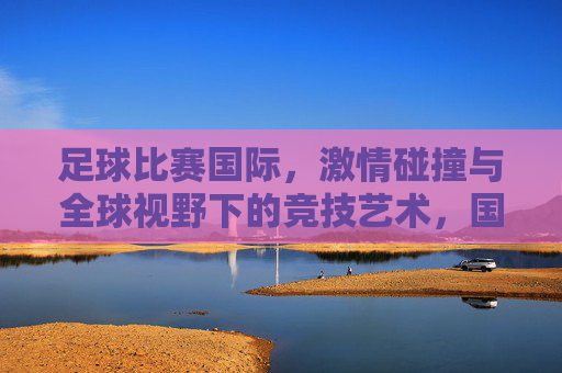 足球比赛国际，激情碰撞与全球视野下的竞技艺术，国际足球，激情碰撞与全球视野下的竞技艺术