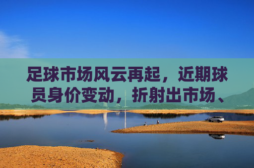 足球市场风云再起，近期球员身价变动，折射出市场、天赋与时代的多重密码，足球市场风云再起，近期球员身价变动，折射市场、天赋与时代的多重密码