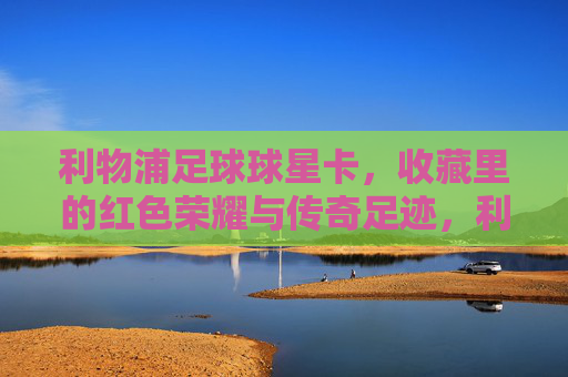利物浦足球球星卡,收藏里的红色荣耀与传奇足迹,利物浦足球球星卡,收藏里的红色荣耀与传奇足迹