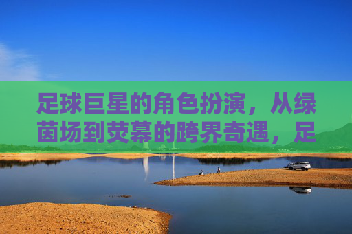 足球巨星的角色扮演,从绿茵场到荧幕的跨界奇遇,足球巨星的角色扮演,从绿茵场到荧幕的跨界奇遇