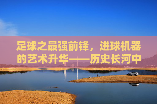 足球之最强前锋，进球机器的艺术升华——历史长河中那些用进球定义传奇的顶级前锋，足球之最强前锋，进球机器的艺术升华——历史长河中用进球定义传奇的顶级前锋