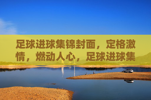 足球进球集锦封面，定格激情，燃动人心，足球进球集锦封面，定格激情，燃动人心