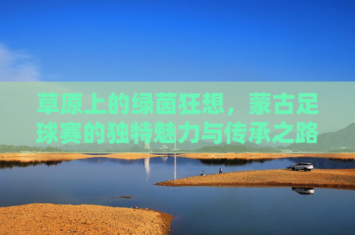 草原上的绿茵狂想，蒙古足球赛的独特魅力与传承之路，草原上的绿茵狂想，蒙古足球赛的独特魅力与传承之路