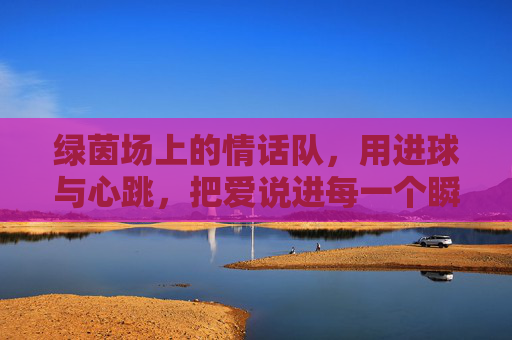 绿茵场上的情话队,用进球与心跳,把爱说进每一个瞬间,绿茵场上的情话队,用进球与心跳,把爱说进每一个瞬间