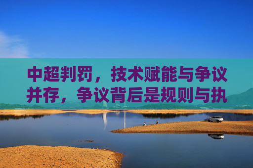中超判罚，技术赋能与争议并存，争议背后是规则与执行的博弈，中超判罚，技术赋能与争议并存，争议背后是规则与执行的博弈
