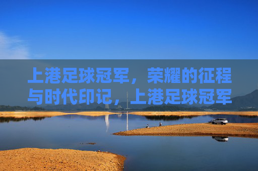上港足球冠军，荣耀的征程与时代印记，上港足球冠军，荣耀的征程与时代印记