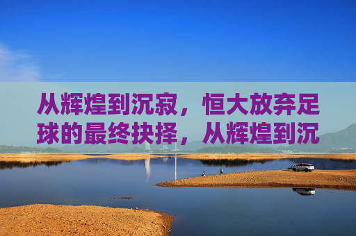 从辉煌到沉寂,恒大放弃足球的最终抉择,从辉煌到沉寂,恒大放弃足球的最终抉择
