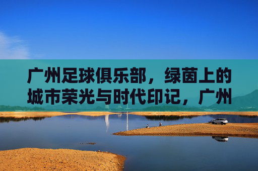 广州足球俱乐部，绿茵上的城市荣光与时代印记，广州足球俱乐部，绿茵上的城市荣光与时代印记