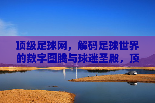 顶级足球网,解码足球世界的数字图腾与球迷圣殿,顶级足球网,解码足球世界的数字图腾与球迷圣殿