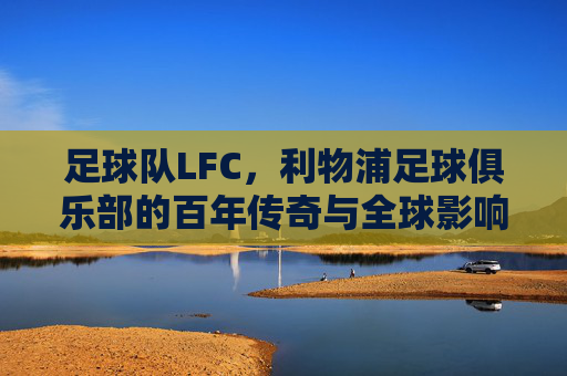 足球队LFC,利物浦足球俱乐部的百年传奇与全球影响力,利物浦足球俱乐部,百年传奇与全球影响力的全景解读